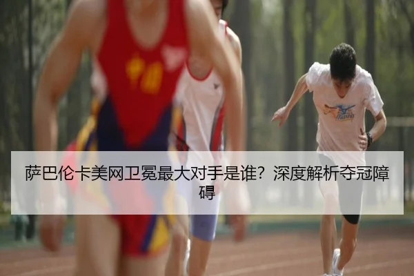 萨巴伦卡美网卫冕最大对手是谁？深度解析夺冠障碍